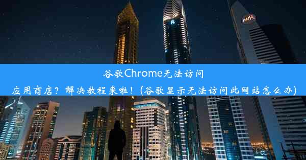 谷歌Chrome无法访问应用商店？解决教程来啦！(谷歌显示无法访问此网站怎么办)