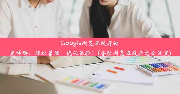 Google浏览器缓存设置详解：轻松管理，优化体验！(谷歌浏览器缓存怎么设置)