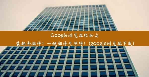 Google浏览器轻松安装翻译插件！一键翻译无障碍！(google浏览器下载)