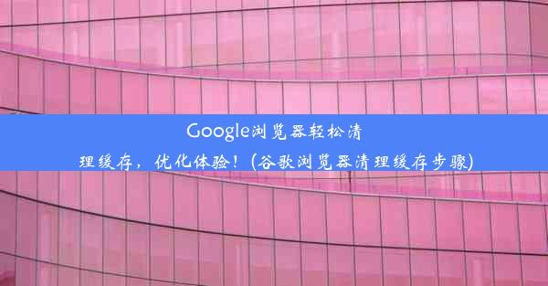 Google浏览器轻松清理缓存，优化体验！(谷歌浏览器清理缓存步骤)