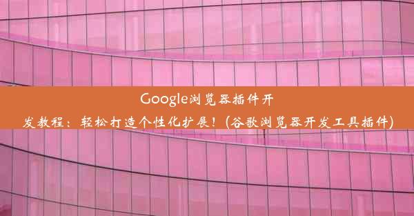 Google浏览器插件开发教程：轻松打造个性化扩展！(谷歌浏览器开发工具插件)