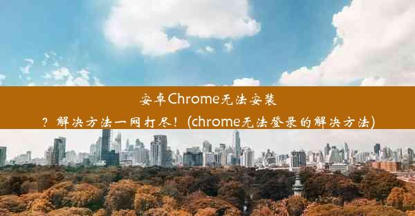 安卓Chrome无法安装？解决方法一网打尽！(chrome无法登录的解决方法)