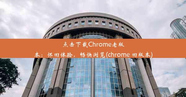 点击下载Chrome老版本：怀旧体验，畅快浏览(chrome 旧版本)