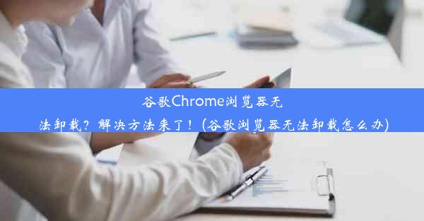 谷歌Chrome浏览器无法卸载？解决方法来了！(谷歌浏览器无法卸载怎么办)