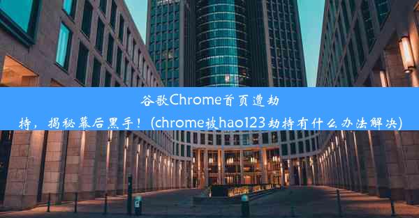 谷歌Chrome首页遭劫持，揭秘幕后黑手！(chrome被hao123劫持有什么办法解决)