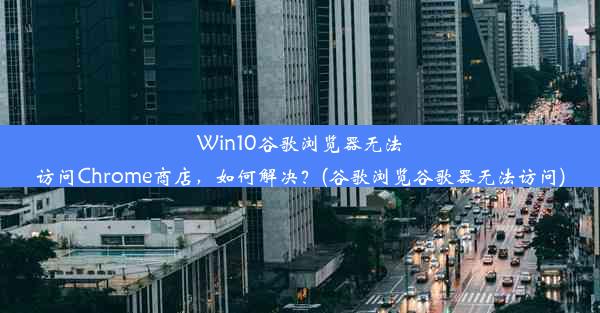 Win10谷歌浏览器无法访问Chrome商店，如何解决？(谷歌浏览谷歌器无法访问)