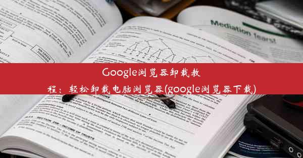 Google浏览器卸载教程：轻松卸载电脑浏览器(google浏览器下载)