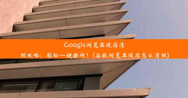 Google浏览器缓存清理攻略：轻松一键操作！(谷歌浏览器缓存怎么清理)