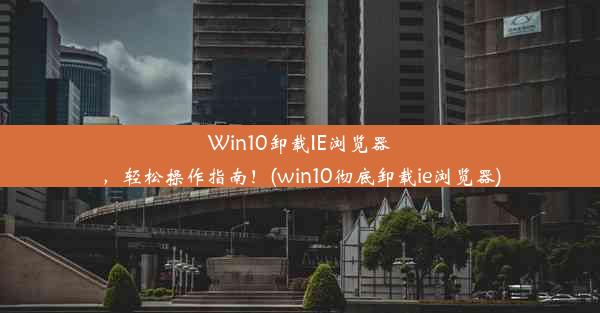 Win10卸载IE浏览器，轻松操作指南！(win10彻底卸载ie浏览器)