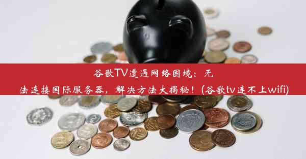 谷歌TV遭遇网络困境：无法连接国际服务器，解决方法大揭秘！(谷歌tv连不上wifi)