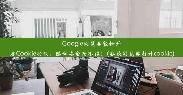 Google浏览器轻松开启Cookie功能，隐私安全两不误！(谷歌浏览器打开cookie)