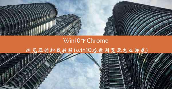 Win10下Chrome浏览器的卸载教程(win10谷歌浏览器怎么卸载)