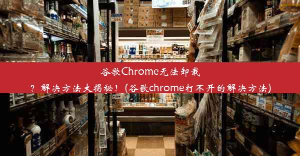 谷歌Chrome无法卸载？解决方法大揭秘！(谷歌chrome打不开的解决方法)