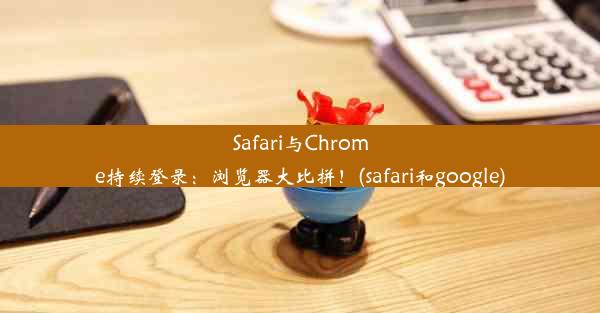 Safari与Chrome持续登录：浏览器大比拼！(safari和google)