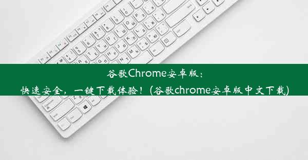 谷歌Chrome安卓版：快速安全，一键下载体验！(谷歌chrome安卓版中文下载)