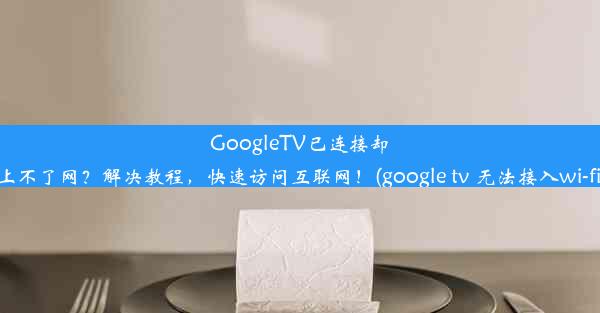 GoogleTV已连接却上不了网？解决教程，快速访问互联网！(google tv 无法接入wi-fi)