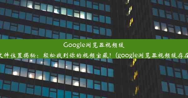 Google浏览器视频缓冲文件位置揭秘：轻松找到你的视频宝藏！(google浏览器视频缓存在哪)