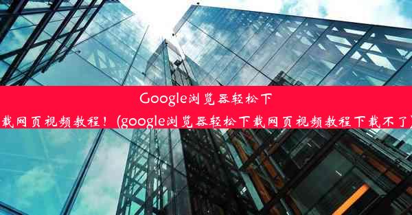 Google浏览器轻松下载网页视频教程！(google浏览器轻松下载网页视频教程下载不了)