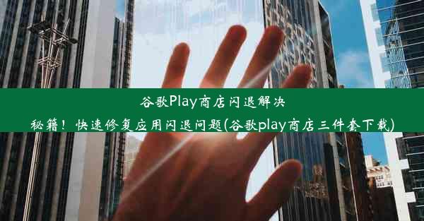 谷歌Play商店闪退解决秘籍！快速修复应用闪退问题(谷歌play商店三件套下载)