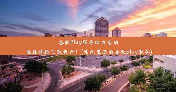 谷歌Play服务助力您的电脑体验飞跃提升！(系统里面的谷歌play服务)