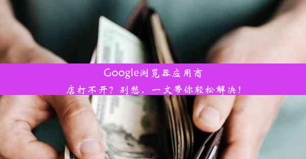 Google浏览器应用商店打不开？别愁，一文带你轻松解决！