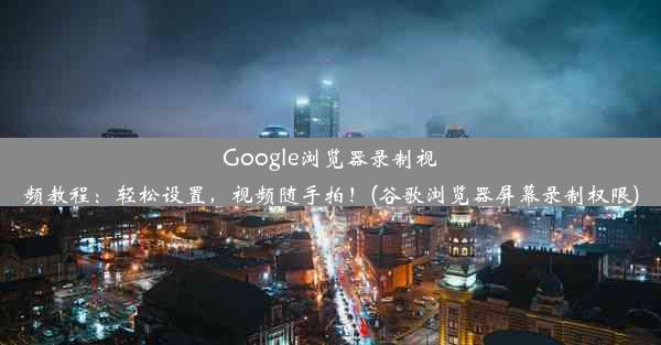 Google浏览器录制视频教程：轻松设置，视频随手拍！(谷歌浏览器屏幕录制权限)