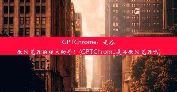 GPTChrome：是谷歌浏览器的强大助手！(GPTChrome是谷歌浏览器吗)