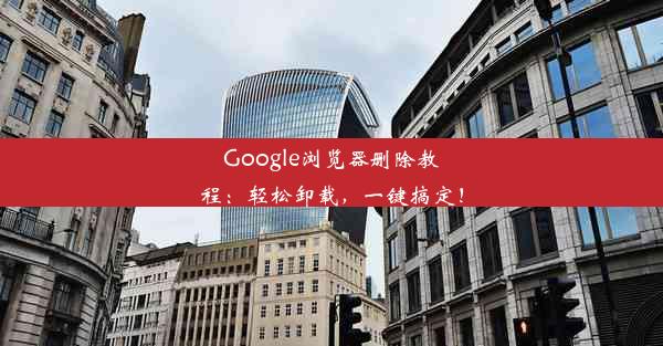 Google浏览器删除教程：轻松卸载，一键搞定！