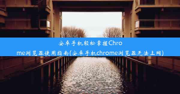 安卓手机轻松掌握Chrome浏览器使用指南(安卓手机chrome浏览器无法上网)