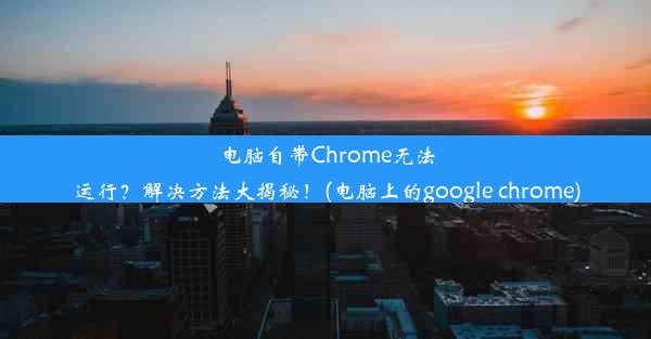 电脑自带Chrome无法运行？解决方法大揭秘！(电脑上的google chrome)