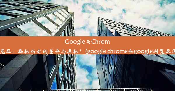 Google与Chrome浏览器：揭秘两者的差异与奥秘！(google chrome和google浏览器区别)