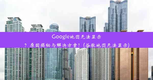 Google地图无法显示？原因揭秘与解决方案！(谷歌地图无法显示)