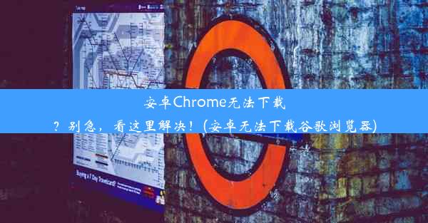 安卓Chrome无法下载？别急，看这里解决！(安卓无法下载谷歌浏览器)