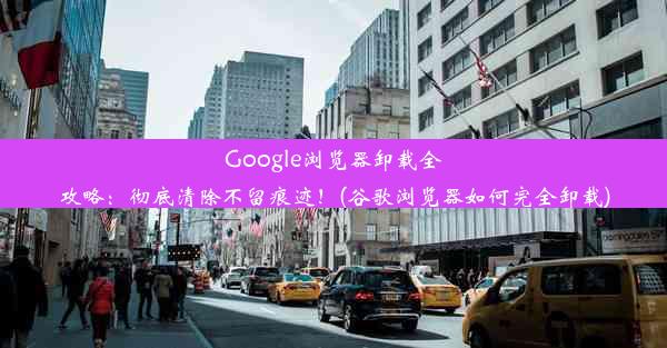 Google浏览器卸载全攻略：彻底清除不留痕迹！(谷歌浏览器如何完全卸载)