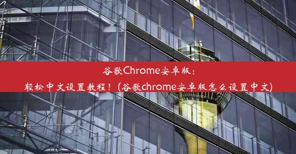 谷歌Chrome安卓版：轻松中文设置教程！(谷歌chrome安卓版怎么设置中文)