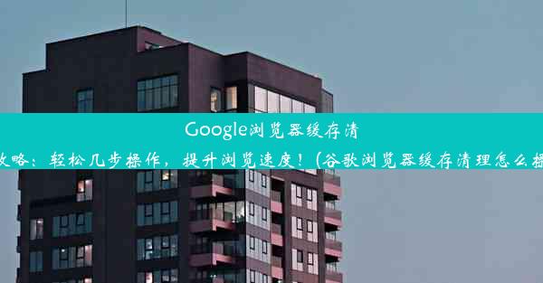 Google浏览器缓存清理攻略：轻松几步操作，提升浏览速度！(谷歌浏览器缓存清理怎么操作)