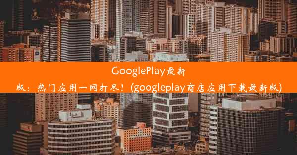 GooglePlay最新版：热门应用一网打尽！(googleplay商店应用下载最新版)