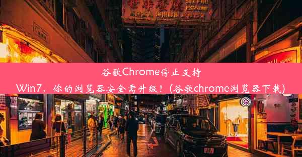 谷歌Chrome停止支持Win7，你的浏览器安全需升级！(谷歌chrome浏览器下载)