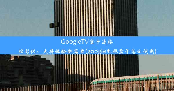 GoogleTV盒子连接投影仪：大屏体验新篇章(google电视盒子怎么使用)