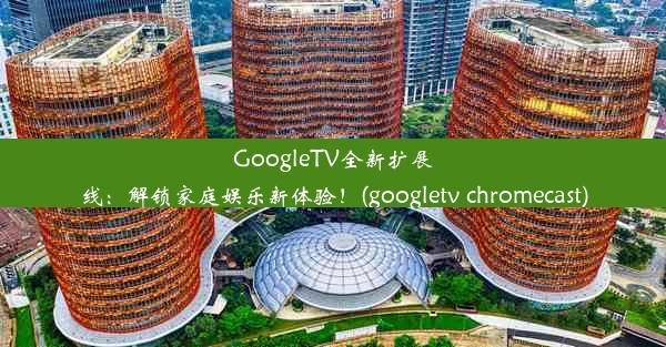 GoogleTV全新扩展线：解锁家庭娱乐新体验！(googletv chromecast)