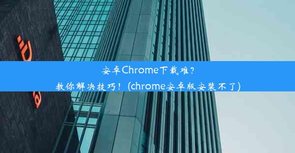 安卓Chrome下载难？教你解决技巧！(chrome安卓版安装不了)