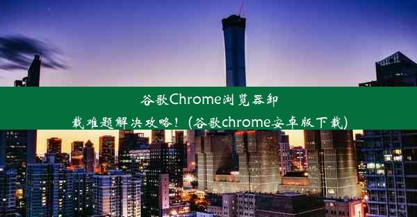 谷歌Chrome浏览器卸载难题解决攻略！(谷歌chrome安卓版下载)