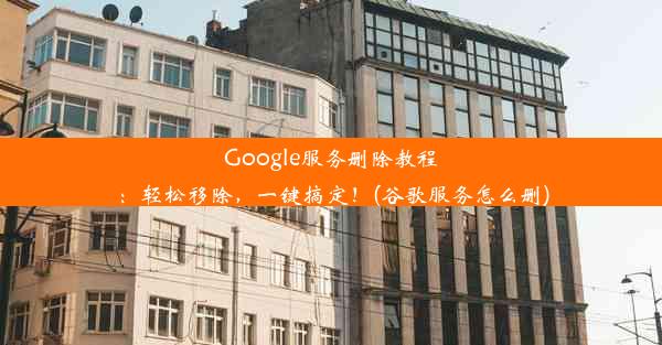 Google服务删除教程：轻松移除，一键搞定！(谷歌服务怎么删)