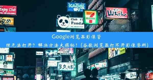 Google浏览器影像管理无法打开？解决方法大揭秘！(谷歌浏览器打不开影像资料)