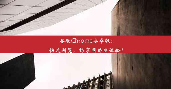 谷歌Chrome安卓版：快速浏览，畅享网络新体验！