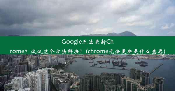 Google无法更新Chrome？试试这个方法解决！(chrome无法更新是什么意思)