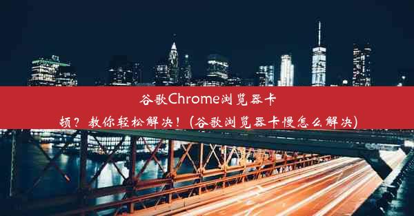 谷歌Chrome浏览器卡顿？教你轻松解决！(谷歌浏览器卡慢怎么解决)