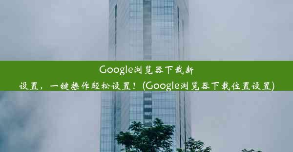 Google浏览器下载新设置，一键操作轻松设置！(Google浏览器下载位置设置)