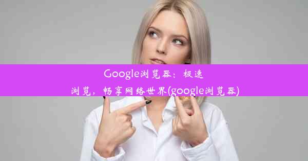 Google浏览器：极速浏览，畅享网络世界(google浏览器)