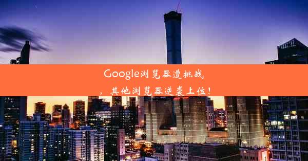 Google浏览器遭挑战，其他浏览器逆袭上位！